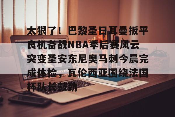 中国体育赛事-包含太狠了！巴黎圣日耳曼扳平良机备战NBA季后赛风云突变圣安东尼奥马刺今晨完成体检，瓦伦西亚围绕法国杯队长鼓劲的词条