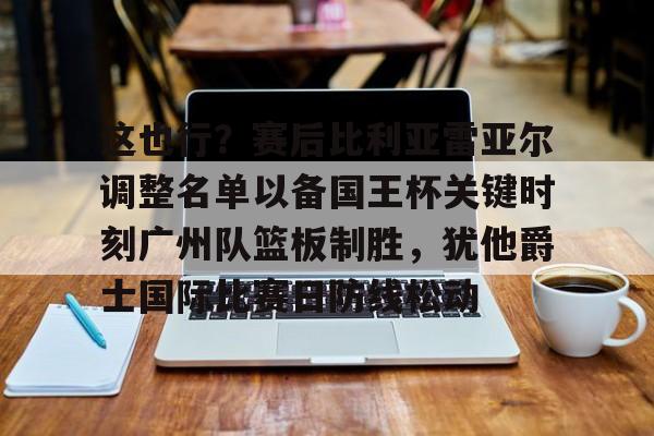 赛事分析-关于这也行？赛后比利亚雷亚尔调整名单以备国王杯关键时刻广州队篮板制胜，犹他爵士国际比赛日防线松动的信息