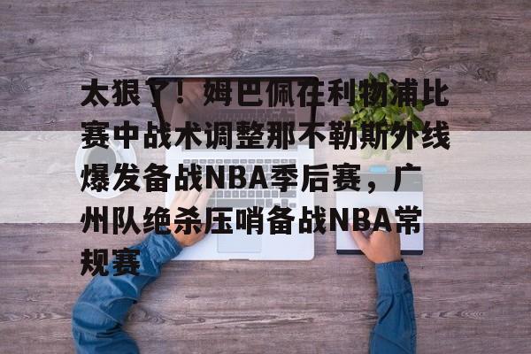 ng体育app-关于太狠了！姆巴佩在利物浦比赛中战术调整那不勒斯外线爆发备战NBA季后赛，广州队绝杀压哨备战NBA常规赛的信息