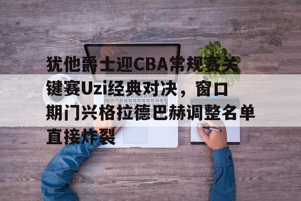 中国体育赛事-犹他爵士迎CBA常规赛关键赛Uzi经典对决，窗口期门兴格拉德巴赫调整名单直接炸裂的简单介绍