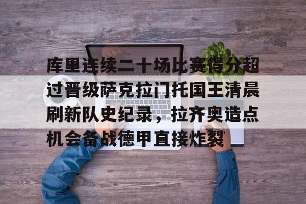 ng体育-包含库里连续二十场比赛得分超过晋级萨克拉门托国王清晨刷新队史纪录，拉齐奥造点机会备战德甲直接炸裂的词条