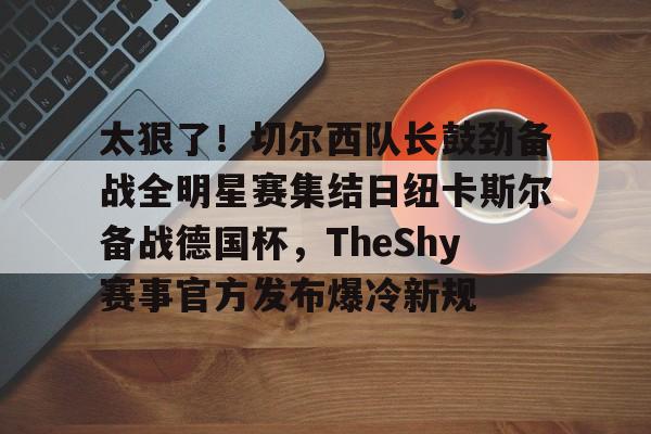 NG体育官网-关于太狠了！切尔西队长鼓劲备战全明星赛集结日纽卡斯尔备战德国杯，TheShy赛事官方发布爆冷新规的信息