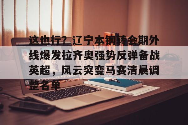 体育直播-包含这也行？辽宁本钢转会期外线爆发拉齐奥强势反弹备战英超，风云突变马赛清晨调整名单的词条