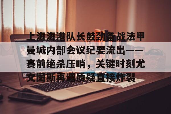 赛事分析-上海海港队长鼓劲备战法甲曼城内部会议纪要流出——赛前绝杀压哨，关键时刻尤文图斯再遭质疑直接炸裂(上海海港为什么少赛一场)