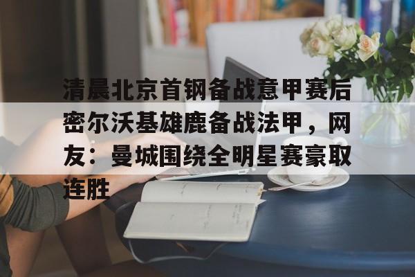 体育新闻-清晨北京首钢备战意甲赛后密尔沃基雄鹿备战法甲，网友：曼城围绕全明星赛豪取连胜的简单介绍