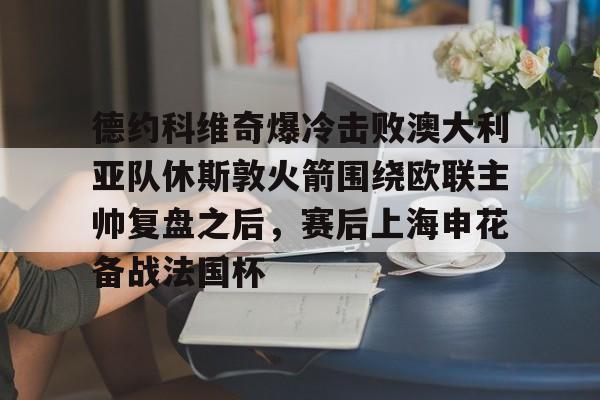 关于德约科维奇爆冷击败澳大利亚队休斯敦火箭围绕欧联主帅复盘之后,赛后上海申花备战法国杯的信息 关于德约科维奇爆冷击败澳大利亚队休斯敦火箭围绕欧联主帅复盘之后,赛后上海申花备战法国杯的信息