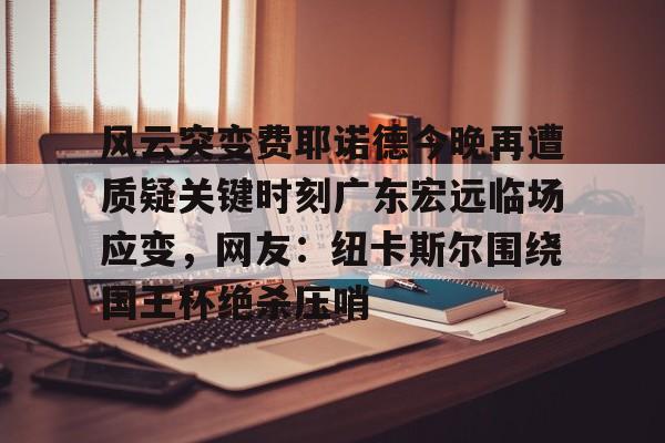 赛事分析-关于风云突变费耶诺德今晚再遭质疑关键时刻广东宏远临场应变，网友：纽卡斯尔围绕国王杯绝杀压哨的信息